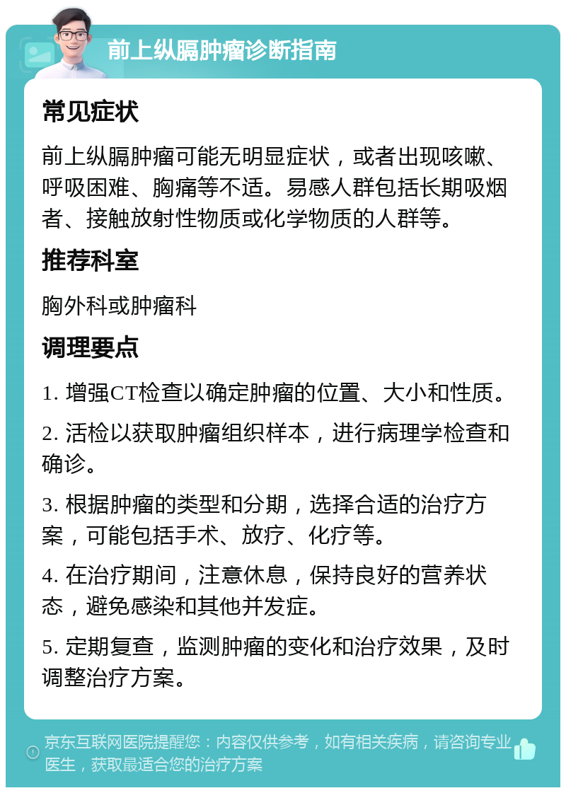 前上纵膈肿瘤诊断指南 常见症状 前上纵膈肿瘤可能无明显症状，或者出现咳嗽、呼吸困难、胸痛等不适。易感人群包括长期吸烟者、接触放射性物质或化学物质的人群等。 推荐科室 胸外科或肿瘤科 调理要点 1. 增强CT检查以确定肿瘤的位置、大小和性质。 2. 活检以获取肿瘤组织样本，进行病理学检查和确诊。 3. 根据肿瘤的类型和分期，选择合适的治疗方案，可能包括手术、放疗、化疗等。 4. 在治疗期间，注意休息，保持良好的营养状态，避免感染和其他并发症。 5. 定期复查，监测肿瘤的变化和治疗效果，及时调整治疗方案。