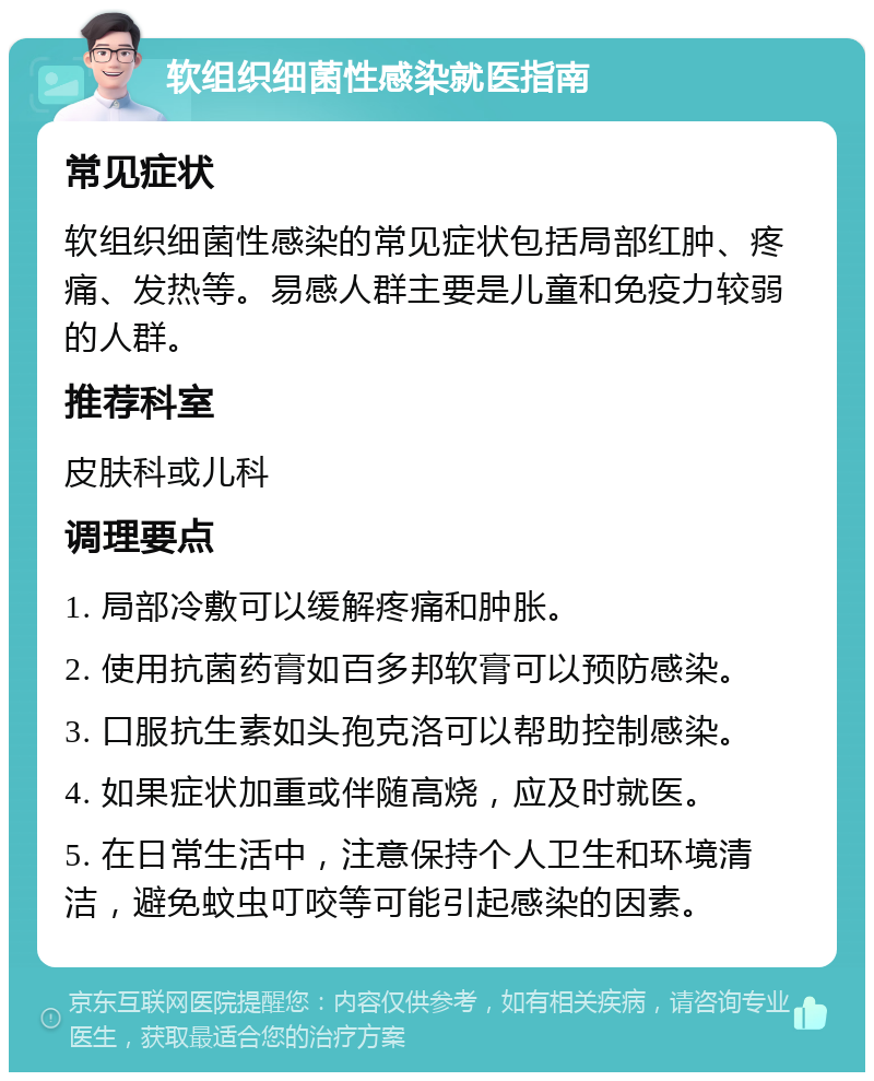 软组织细菌性感染就医指南 常见症状 软组织细菌性感染的常见症状包括局部红肿、疼痛、发热等。易感人群主要是儿童和免疫力较弱的人群。 推荐科室 皮肤科或儿科 调理要点 1. 局部冷敷可以缓解疼痛和肿胀。 2. 使用抗菌药膏如百多邦软膏可以预防感染。 3. 口服抗生素如头孢克洛可以帮助控制感染。 4. 如果症状加重或伴随高烧，应及时就医。 5. 在日常生活中，注意保持个人卫生和环境清洁，避免蚊虫叮咬等可能引起感染的因素。