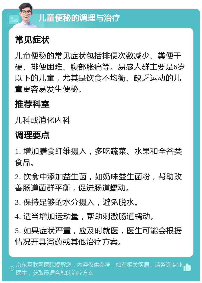 儿童便秘的调理与治疗 常见症状 儿童便秘的常见症状包括排便次数减少、粪便干硬、排便困难、腹部胀痛等。易感人群主要是6岁以下的儿童，尤其是饮食不均衡、缺乏运动的儿童更容易发生便秘。 推荐科室 儿科或消化内科 调理要点 1. 增加膳食纤维摄入，多吃蔬菜、水果和全谷类食品。 2. 饮食中添加益生菌，如奶味益生菌粉，帮助改善肠道菌群平衡，促进肠道蠕动。 3. 保持足够的水分摄入，避免脱水。 4. 适当增加运动量，帮助刺激肠道蠕动。 5. 如果症状严重，应及时就医，医生可能会根据情况开具泻药或其他治疗方案。