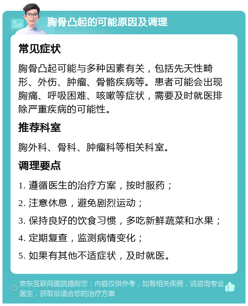 胸骨凸起的可能原因及调理 常见症状 胸骨凸起可能与多种因素有关，包括先天性畸形、外伤、肿瘤、骨骼疾病等。患者可能会出现胸痛、呼吸困难、咳嗽等症状，需要及时就医排除严重疾病的可能性。 推荐科室 胸外科、骨科、肿瘤科等相关科室。 调理要点 1. 遵循医生的治疗方案，按时服药； 2. 注意休息，避免剧烈运动； 3. 保持良好的饮食习惯，多吃新鲜蔬菜和水果； 4. 定期复查，监测病情变化； 5. 如果有其他不适症状，及时就医。