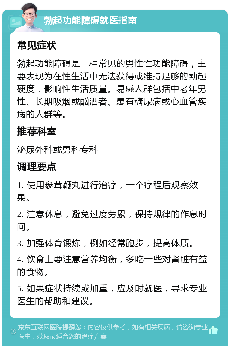 勃起功能障碍就医指南 常见症状 勃起功能障碍是一种常见的男性性功能障碍，主要表现为在性生活中无法获得或维持足够的勃起硬度，影响性生活质量。易感人群包括中老年男性、长期吸烟或酗酒者、患有糖尿病或心血管疾病的人群等。 推荐科室 泌尿外科或男科专科 调理要点 1. 使用参茸鞭丸进行治疗，一个疗程后观察效果。 2. 注意休息，避免过度劳累，保持规律的作息时间。 3. 加强体育锻炼，例如经常跑步，提高体质。 4. 饮食上要注意营养均衡，多吃一些对肾脏有益的食物。 5. 如果症状持续或加重，应及时就医，寻求专业医生的帮助和建议。