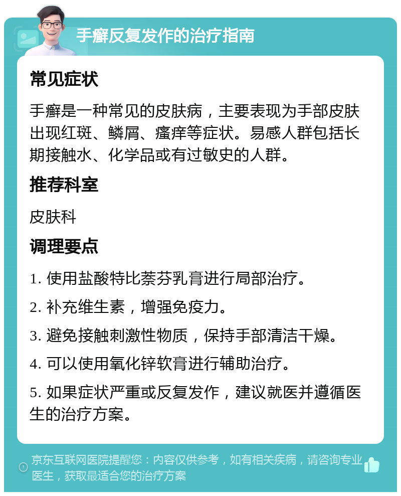 手癣反复发作的治疗指南 常见症状 手癣是一种常见的皮肤病，主要表现为手部皮肤出现红斑、鳞屑、瘙痒等症状。易感人群包括长期接触水、化学品或有过敏史的人群。 推荐科室 皮肤科 调理要点 1. 使用盐酸特比萘芬乳膏进行局部治疗。 2. 补充维生素，增强免疫力。 3. 避免接触刺激性物质，保持手部清洁干燥。 4. 可以使用氧化锌软膏进行辅助治疗。 5. 如果症状严重或反复发作，建议就医并遵循医生的治疗方案。