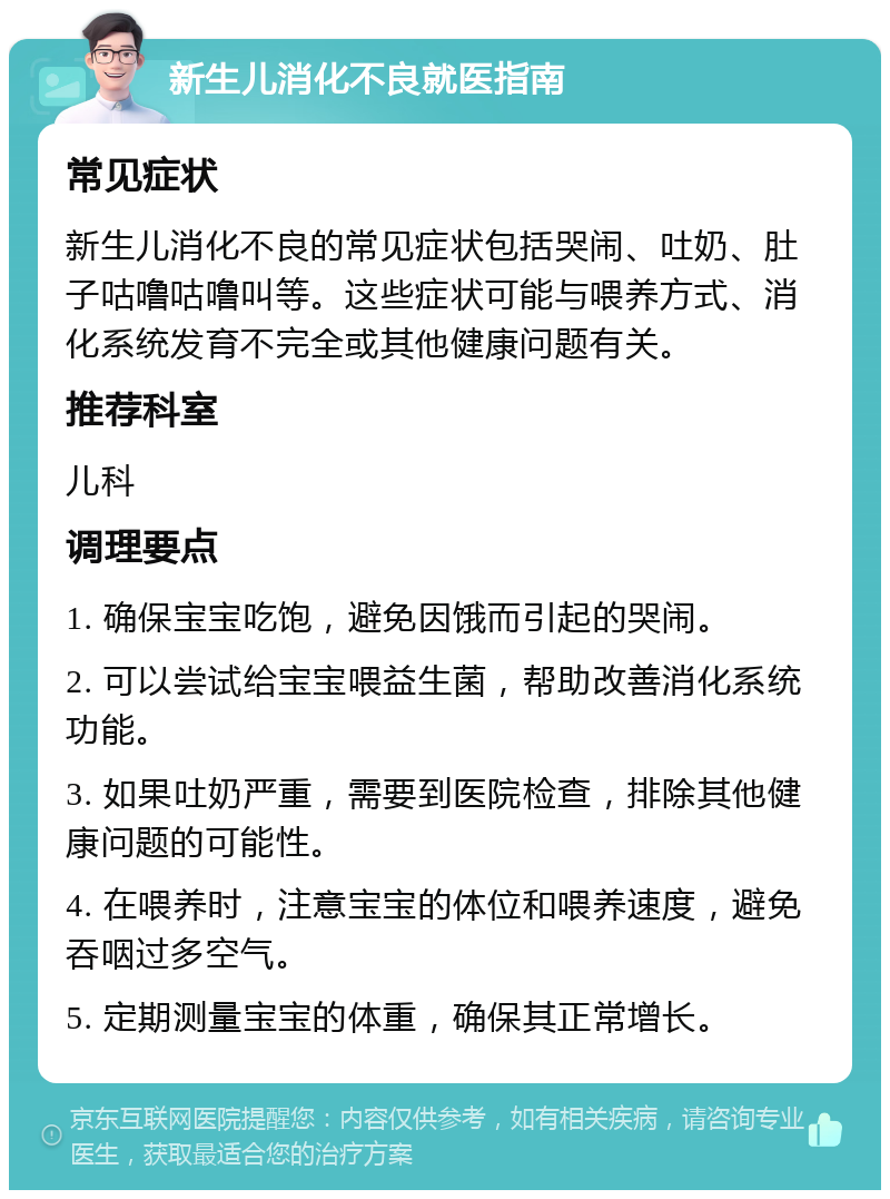 新生儿消化不良就医指南 常见症状 新生儿消化不良的常见症状包括哭闹、吐奶、肚子咕噜咕噜叫等。这些症状可能与喂养方式、消化系统发育不完全或其他健康问题有关。 推荐科室 儿科 调理要点 1. 确保宝宝吃饱，避免因饿而引起的哭闹。 2. 可以尝试给宝宝喂益生菌，帮助改善消化系统功能。 3. 如果吐奶严重，需要到医院检查，排除其他健康问题的可能性。 4. 在喂养时，注意宝宝的体位和喂养速度，避免吞咽过多空气。 5. 定期测量宝宝的体重，确保其正常增长。