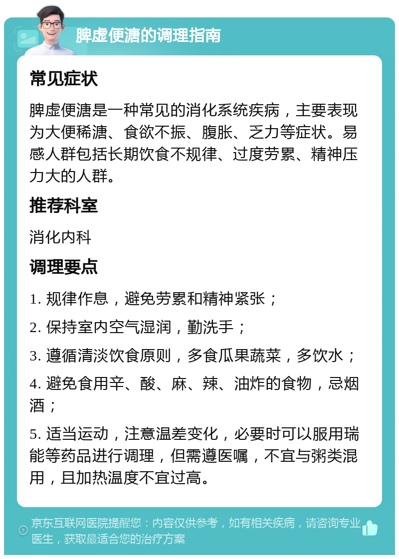 脾虚便溏的调理指南 常见症状 脾虚便溏是一种常见的消化系统疾病，主要表现为大便稀溏、食欲不振、腹胀、乏力等症状。易感人群包括长期饮食不规律、过度劳累、精神压力大的人群。 推荐科室 消化内科 调理要点 1. 规律作息，避免劳累和精神紧张； 2. 保持室内空气湿润，勤洗手； 3. 遵循清淡饮食原则，多食瓜果蔬菜，多饮水； 4. 避免食用辛、酸、麻、辣、油炸的食物，忌烟酒； 5. 适当运动，注意温差变化，必要时可以服用瑞能等药品进行调理，但需遵医嘱，不宜与粥类混用，且加热温度不宜过高。