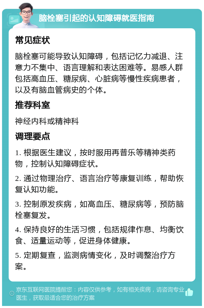 脑栓塞引起的认知障碍就医指南 常见症状 脑栓塞可能导致认知障碍，包括记忆力减退、注意力不集中、语言理解和表达困难等。易感人群包括高血压、糖尿病、心脏病等慢性疾病患者，以及有脑血管病史的个体。 推荐科室 神经内科或精神科 调理要点 1. 根据医生建议，按时服用再普乐等精神类药物，控制认知障碍症状。 2. 通过物理治疗、语言治疗等康复训练，帮助恢复认知功能。 3. 控制原发疾病，如高血压、糖尿病等，预防脑栓塞复发。 4. 保持良好的生活习惯，包括规律作息、均衡饮食、适量运动等，促进身体健康。 5. 定期复查，监测病情变化，及时调整治疗方案。