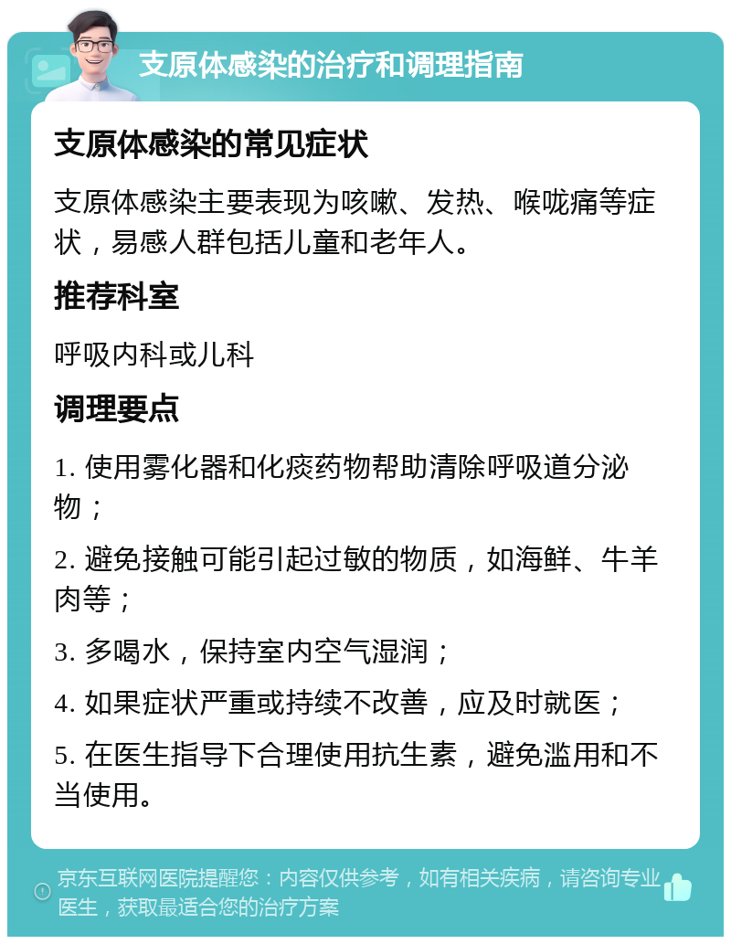 支原体感染的治疗和调理指南 支原体感染的常见症状 支原体感染主要表现为咳嗽、发热、喉咙痛等症状，易感人群包括儿童和老年人。 推荐科室 呼吸内科或儿科 调理要点 1. 使用雾化器和化痰药物帮助清除呼吸道分泌物； 2. 避免接触可能引起过敏的物质，如海鲜、牛羊肉等； 3. 多喝水，保持室内空气湿润； 4. 如果症状严重或持续不改善，应及时就医； 5. 在医生指导下合理使用抗生素，避免滥用和不当使用。