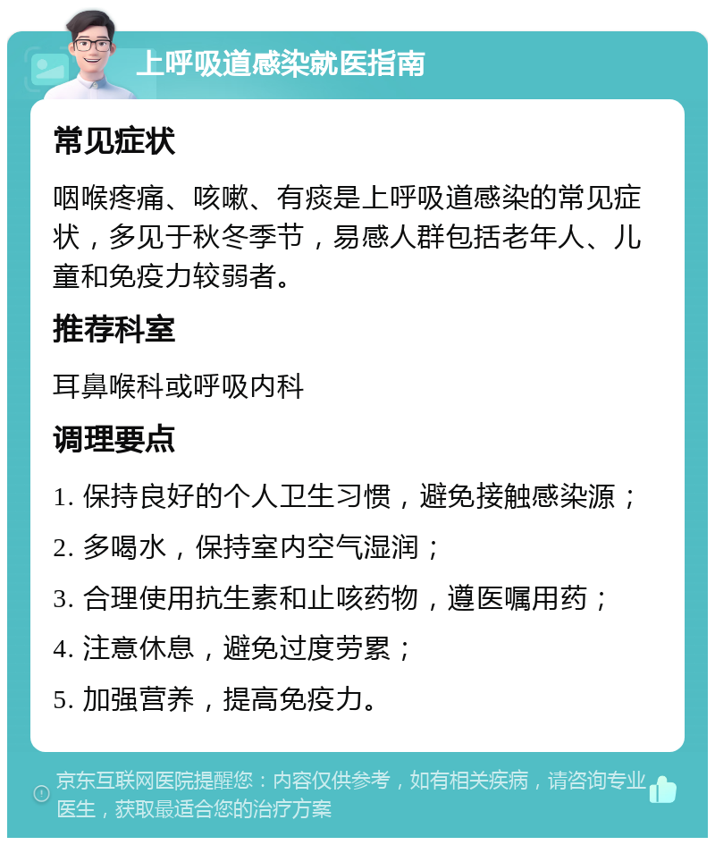 上呼吸道感染就医指南 常见症状 咽喉疼痛、咳嗽、有痰是上呼吸道感染的常见症状，多见于秋冬季节，易感人群包括老年人、儿童和免疫力较弱者。 推荐科室 耳鼻喉科或呼吸内科 调理要点 1. 保持良好的个人卫生习惯，避免接触感染源； 2. 多喝水，保持室内空气湿润； 3. 合理使用抗生素和止咳药物，遵医嘱用药； 4. 注意休息，避免过度劳累； 5. 加强营养，提高免疫力。