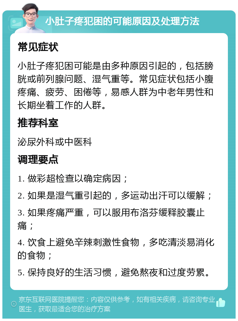 小肚子疼犯困的可能原因及处理方法 常见症状 小肚子疼犯困可能是由多种原因引起的，包括膀胱或前列腺问题、湿气重等。常见症状包括小腹疼痛、疲劳、困倦等，易感人群为中老年男性和长期坐着工作的人群。 推荐科室 泌尿外科或中医科 调理要点 1. 做彩超检查以确定病因； 2. 如果是湿气重引起的，多运动出汗可以缓解； 3. 如果疼痛严重，可以服用布洛芬缓释胶囊止痛； 4. 饮食上避免辛辣刺激性食物，多吃清淡易消化的食物； 5. 保持良好的生活习惯，避免熬夜和过度劳累。