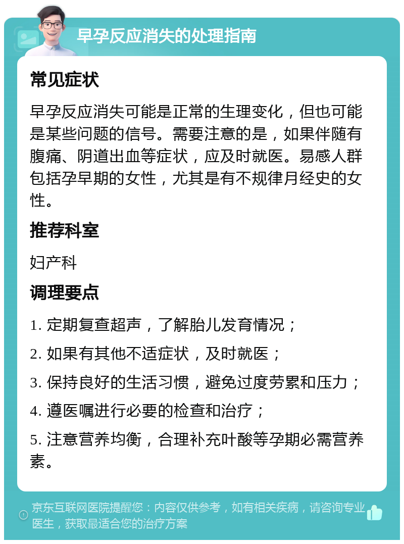 早孕反应消失的处理指南 常见症状 早孕反应消失可能是正常的生理变化，但也可能是某些问题的信号。需要注意的是，如果伴随有腹痛、阴道出血等症状，应及时就医。易感人群包括孕早期的女性，尤其是有不规律月经史的女性。 推荐科室 妇产科 调理要点 1. 定期复查超声，了解胎儿发育情况； 2. 如果有其他不适症状，及时就医； 3. 保持良好的生活习惯，避免过度劳累和压力； 4. 遵医嘱进行必要的检查和治疗； 5. 注意营养均衡，合理补充叶酸等孕期必需营养素。