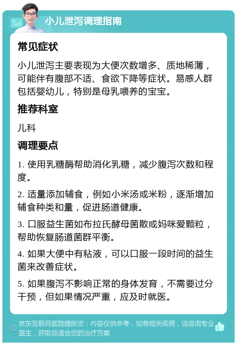 小儿泄泻调理指南 常见症状 小儿泄泻主要表现为大便次数增多、质地稀薄，可能伴有腹部不适、食欲下降等症状。易感人群包括婴幼儿，特别是母乳喂养的宝宝。 推荐科室 儿科 调理要点 1. 使用乳糖酶帮助消化乳糖，减少腹泻次数和程度。 2. 适量添加辅食，例如小米汤或米粉，逐渐增加辅食种类和量，促进肠道健康。 3. 口服益生菌如布拉氏酵母菌散或妈咪爱颗粒，帮助恢复肠道菌群平衡。 4. 如果大便中有粘液，可以口服一段时间的益生菌来改善症状。 5. 如果腹泻不影响正常的身体发育，不需要过分干预，但如果情况严重，应及时就医。