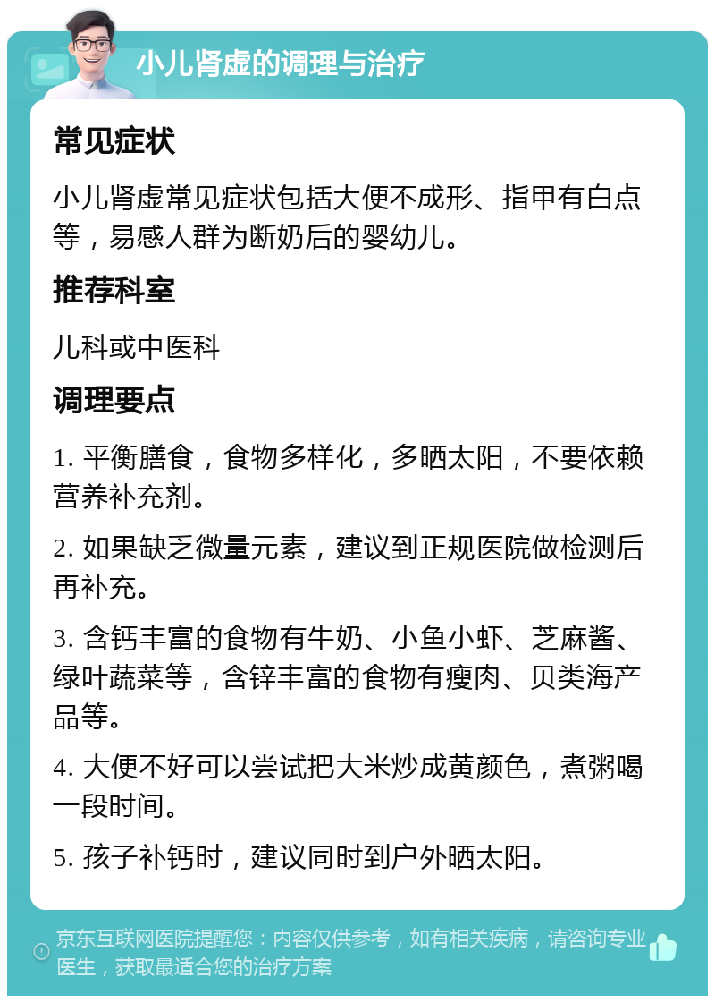 小儿肾虚的调理与治疗 常见症状 小儿肾虚常见症状包括大便不成形、指甲有白点等，易感人群为断奶后的婴幼儿。 推荐科室 儿科或中医科 调理要点 1. 平衡膳食，食物多样化，多晒太阳，不要依赖营养补充剂。 2. 如果缺乏微量元素，建议到正规医院做检测后再补充。 3. 含钙丰富的食物有牛奶、小鱼小虾、芝麻酱、绿叶蔬菜等，含锌丰富的食物有瘦肉、贝类海产品等。 4. 大便不好可以尝试把大米炒成黄颜色，煮粥喝一段时间。 5. 孩子补钙时，建议同时到户外晒太阳。