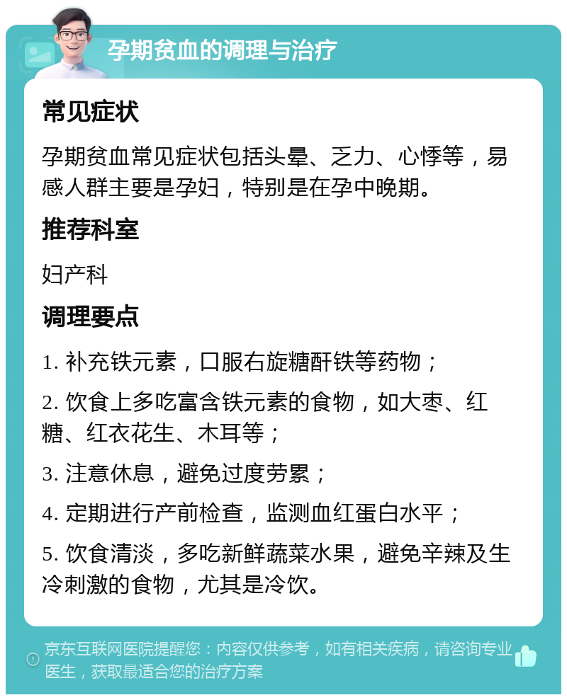 孕期贫血的调理与治疗 常见症状 孕期贫血常见症状包括头晕、乏力、心悸等，易感人群主要是孕妇，特别是在孕中晚期。 推荐科室 妇产科 调理要点 1. 补充铁元素，口服右旋糖酐铁等药物； 2. 饮食上多吃富含铁元素的食物，如大枣、红糖、红衣花生、木耳等； 3. 注意休息，避免过度劳累； 4. 定期进行产前检查，监测血红蛋白水平； 5. 饮食清淡，多吃新鲜蔬菜水果，避免辛辣及生冷刺激的食物，尤其是冷饮。