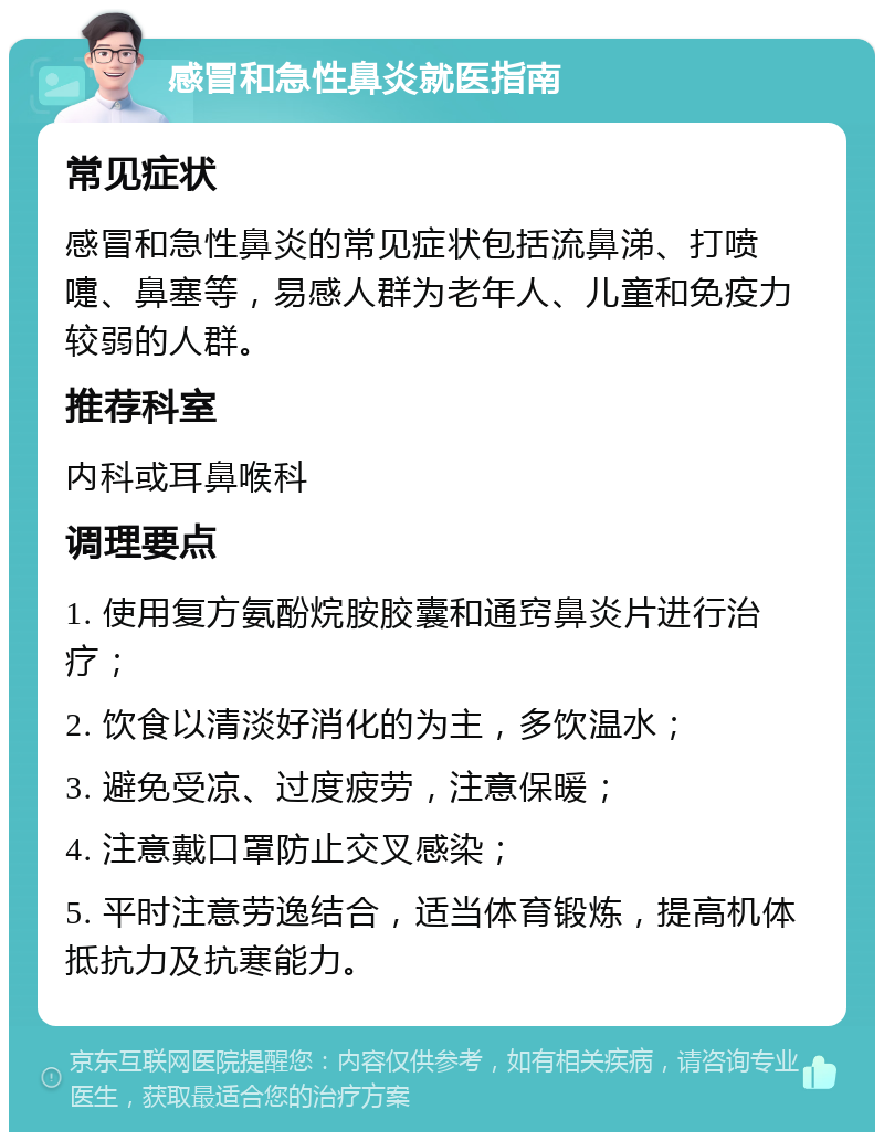 感冒和急性鼻炎就医指南 常见症状 感冒和急性鼻炎的常见症状包括流鼻涕、打喷嚏、鼻塞等，易感人群为老年人、儿童和免疫力较弱的人群。 推荐科室 内科或耳鼻喉科 调理要点 1. 使用复方氨酚烷胺胶囊和通窍鼻炎片进行治疗； 2. 饮食以清淡好消化的为主，多饮温水； 3. 避免受凉、过度疲劳，注意保暖； 4. 注意戴口罩防止交叉感染； 5. 平时注意劳逸结合，适当体育锻炼，提高机体抵抗力及抗寒能力。