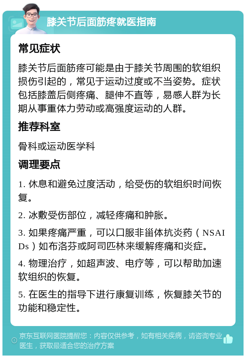 膝关节后面筋疼就医指南 常见症状 膝关节后面筋疼可能是由于膝关节周围的软组织损伤引起的，常见于运动过度或不当姿势。症状包括膝盖后侧疼痛、腿伸不直等，易感人群为长期从事重体力劳动或高强度运动的人群。 推荐科室 骨科或运动医学科 调理要点 1. 休息和避免过度活动，给受伤的软组织时间恢复。 2. 冰敷受伤部位，减轻疼痛和肿胀。 3. 如果疼痛严重，可以口服非甾体抗炎药（NSAIDs）如布洛芬或阿司匹林来缓解疼痛和炎症。 4. 物理治疗，如超声波、电疗等，可以帮助加速软组织的恢复。 5. 在医生的指导下进行康复训练，恢复膝关节的功能和稳定性。