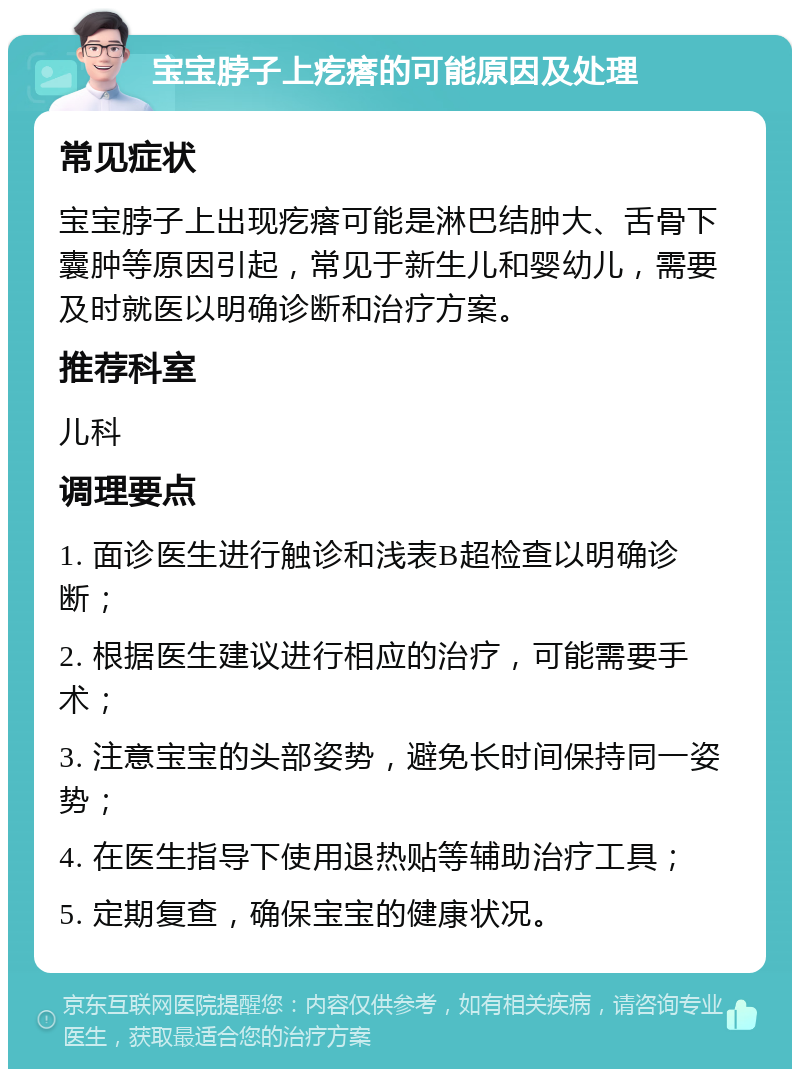 宝宝脖子上疙瘩的可能原因及处理 常见症状 宝宝脖子上出现疙瘩可能是淋巴结肿大、舌骨下囊肿等原因引起，常见于新生儿和婴幼儿，需要及时就医以明确诊断和治疗方案。 推荐科室 儿科 调理要点 1. 面诊医生进行触诊和浅表B超检查以明确诊断； 2. 根据医生建议进行相应的治疗，可能需要手术； 3. 注意宝宝的头部姿势，避免长时间保持同一姿势； 4. 在医生指导下使用退热贴等辅助治疗工具； 5. 定期复查，确保宝宝的健康状况。