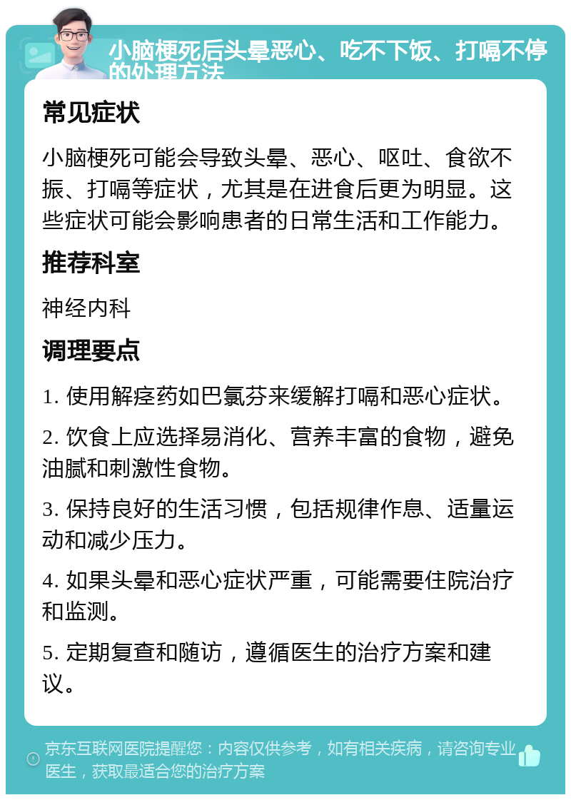 小脑梗死后头晕恶心、吃不下饭、打嗝不停的处理方法 常见症状 小脑梗死可能会导致头晕、恶心、呕吐、食欲不振、打嗝等症状，尤其是在进食后更为明显。这些症状可能会影响患者的日常生活和工作能力。 推荐科室 神经内科 调理要点 1. 使用解痉药如巴氯芬来缓解打嗝和恶心症状。 2. 饮食上应选择易消化、营养丰富的食物，避免油腻和刺激性食物。 3. 保持良好的生活习惯，包括规律作息、适量运动和减少压力。 4. 如果头晕和恶心症状严重，可能需要住院治疗和监测。 5. 定期复查和随访，遵循医生的治疗方案和建议。