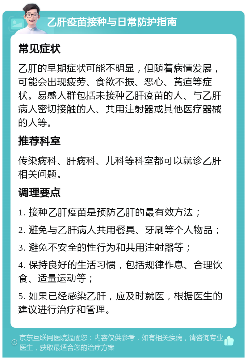 乙肝疫苗接种与日常防护指南 常见症状 乙肝的早期症状可能不明显，但随着病情发展，可能会出现疲劳、食欲不振、恶心、黄疸等症状。易感人群包括未接种乙肝疫苗的人、与乙肝病人密切接触的人、共用注射器或其他医疗器械的人等。 推荐科室 传染病科、肝病科、儿科等科室都可以就诊乙肝相关问题。 调理要点 1. 接种乙肝疫苗是预防乙肝的最有效方法； 2. 避免与乙肝病人共用餐具、牙刷等个人物品； 3. 避免不安全的性行为和共用注射器等； 4. 保持良好的生活习惯，包括规律作息、合理饮食、适量运动等； 5. 如果已经感染乙肝，应及时就医，根据医生的建议进行治疗和管理。