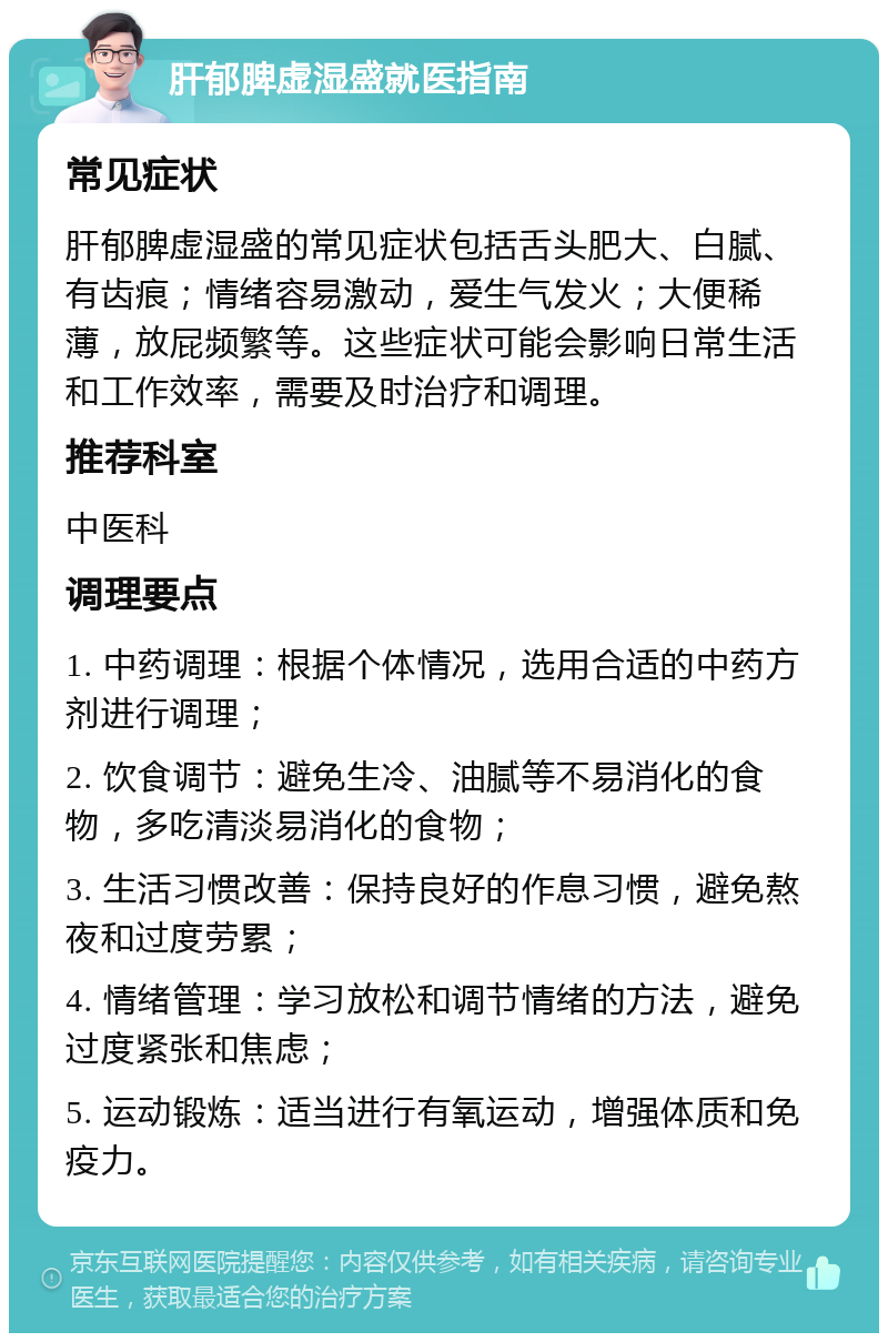 肝郁脾虚湿盛就医指南 常见症状 肝郁脾虚湿盛的常见症状包括舌头肥大、白腻、有齿痕；情绪容易激动，爱生气发火；大便稀薄，放屁频繁等。这些症状可能会影响日常生活和工作效率，需要及时治疗和调理。 推荐科室 中医科 调理要点 1. 中药调理：根据个体情况，选用合适的中药方剂进行调理； 2. 饮食调节：避免生冷、油腻等不易消化的食物，多吃清淡易消化的食物； 3. 生活习惯改善：保持良好的作息习惯，避免熬夜和过度劳累； 4. 情绪管理：学习放松和调节情绪的方法，避免过度紧张和焦虑； 5. 运动锻炼：适当进行有氧运动，增强体质和免疫力。