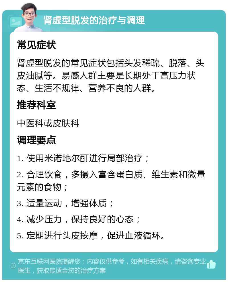 肾虚型脱发的治疗与调理 常见症状 肾虚型脱发的常见症状包括头发稀疏、脱落、头皮油腻等。易感人群主要是长期处于高压力状态、生活不规律、营养不良的人群。 推荐科室 中医科或皮肤科 调理要点 1. 使用米诺地尔酊进行局部治疗； 2. 合理饮食，多摄入富含蛋白质、维生素和微量元素的食物； 3. 适量运动，增强体质； 4. 减少压力，保持良好的心态； 5. 定期进行头皮按摩，促进血液循环。