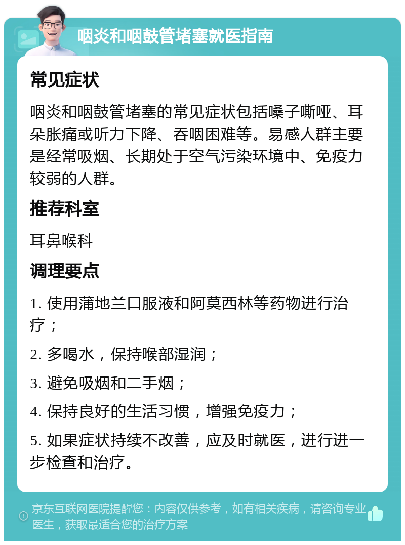 咽炎和咽鼓管堵塞就医指南 常见症状 咽炎和咽鼓管堵塞的常见症状包括嗓子嘶哑、耳朵胀痛或听力下降、吞咽困难等。易感人群主要是经常吸烟、长期处于空气污染环境中、免疫力较弱的人群。 推荐科室 耳鼻喉科 调理要点 1. 使用蒲地兰口服液和阿莫西林等药物进行治疗； 2. 多喝水，保持喉部湿润； 3. 避免吸烟和二手烟； 4. 保持良好的生活习惯，增强免疫力； 5. 如果症状持续不改善，应及时就医，进行进一步检查和治疗。