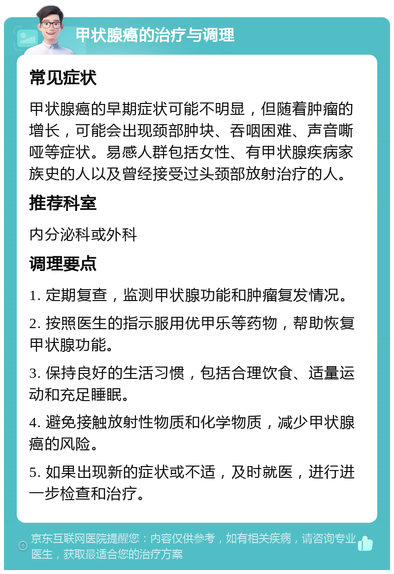 甲状腺癌的治疗与调理 常见症状 甲状腺癌的早期症状可能不明显，但随着肿瘤的增长，可能会出现颈部肿块、吞咽困难、声音嘶哑等症状。易感人群包括女性、有甲状腺疾病家族史的人以及曾经接受过头颈部放射治疗的人。 推荐科室 内分泌科或外科 调理要点 1. 定期复查，监测甲状腺功能和肿瘤复发情况。 2. 按照医生的指示服用优甲乐等药物，帮助恢复甲状腺功能。 3. 保持良好的生活习惯，包括合理饮食、适量运动和充足睡眠。 4. 避免接触放射性物质和化学物质，减少甲状腺癌的风险。 5. 如果出现新的症状或不适，及时就医，进行进一步检查和治疗。