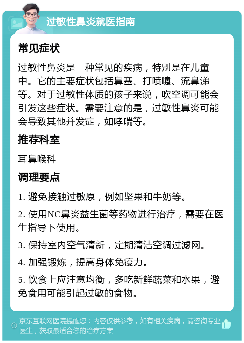 过敏性鼻炎就医指南 常见症状 过敏性鼻炎是一种常见的疾病，特别是在儿童中。它的主要症状包括鼻塞、打喷嚏、流鼻涕等。对于过敏性体质的孩子来说，吹空调可能会引发这些症状。需要注意的是，过敏性鼻炎可能会导致其他并发症，如哮喘等。 推荐科室 耳鼻喉科 调理要点 1. 避免接触过敏原，例如坚果和牛奶等。 2. 使用NC鼻炎益生菌等药物进行治疗，需要在医生指导下使用。 3. 保持室内空气清新，定期清洁空调过滤网。 4. 加强锻炼，提高身体免疫力。 5. 饮食上应注意均衡，多吃新鲜蔬菜和水果，避免食用可能引起过敏的食物。