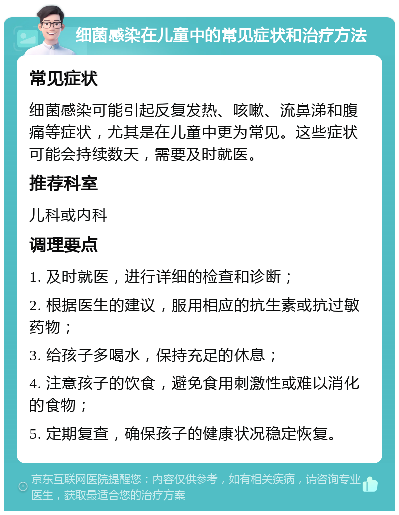 细菌感染在儿童中的常见症状和治疗方法 常见症状 细菌感染可能引起反复发热、咳嗽、流鼻涕和腹痛等症状，尤其是在儿童中更为常见。这些症状可能会持续数天，需要及时就医。 推荐科室 儿科或内科 调理要点 1. 及时就医，进行详细的检查和诊断； 2. 根据医生的建议，服用相应的抗生素或抗过敏药物； 3. 给孩子多喝水，保持充足的休息； 4. 注意孩子的饮食，避免食用刺激性或难以消化的食物； 5. 定期复查，确保孩子的健康状况稳定恢复。