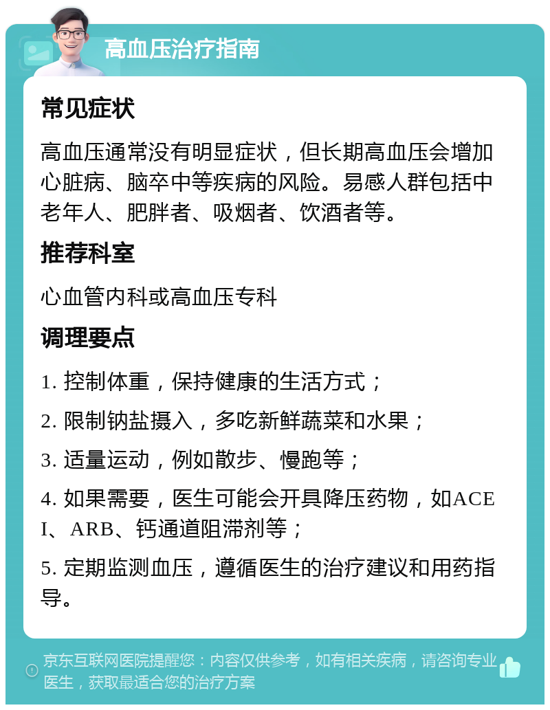 高血压治疗指南 常见症状 高血压通常没有明显症状，但长期高血压会增加心脏病、脑卒中等疾病的风险。易感人群包括中老年人、肥胖者、吸烟者、饮酒者等。 推荐科室 心血管内科或高血压专科 调理要点 1. 控制体重，保持健康的生活方式； 2. 限制钠盐摄入，多吃新鲜蔬菜和水果； 3. 适量运动，例如散步、慢跑等； 4. 如果需要，医生可能会开具降压药物，如ACEI、ARB、钙通道阻滞剂等； 5. 定期监测血压，遵循医生的治疗建议和用药指导。