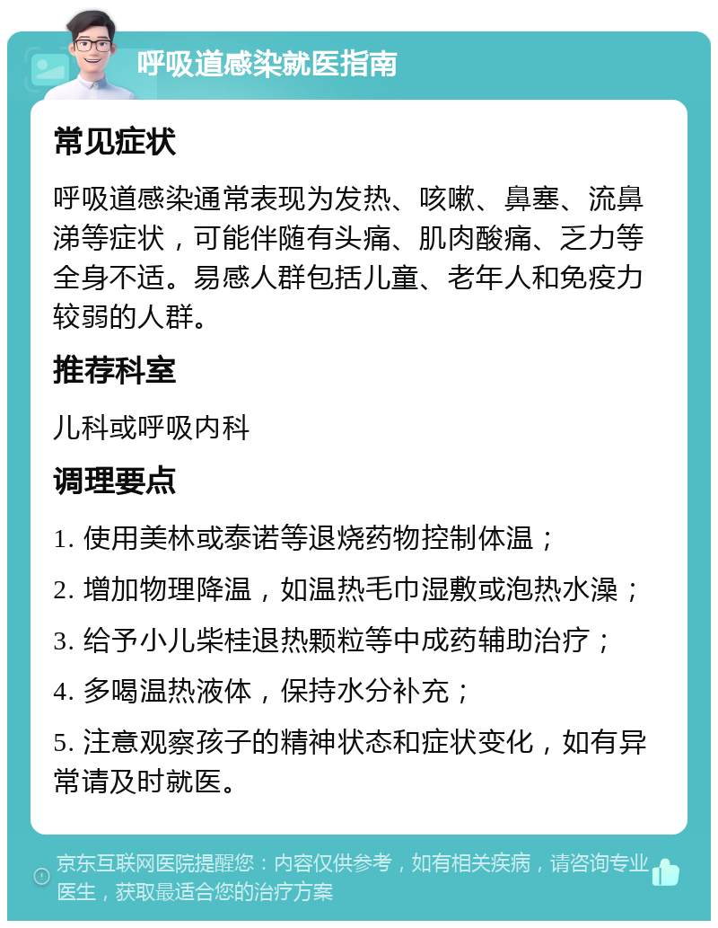 呼吸道感染就医指南 常见症状 呼吸道感染通常表现为发热、咳嗽、鼻塞、流鼻涕等症状，可能伴随有头痛、肌肉酸痛、乏力等全身不适。易感人群包括儿童、老年人和免疫力较弱的人群。 推荐科室 儿科或呼吸内科 调理要点 1. 使用美林或泰诺等退烧药物控制体温； 2. 增加物理降温，如温热毛巾湿敷或泡热水澡； 3. 给予小儿柴桂退热颗粒等中成药辅助治疗； 4. 多喝温热液体，保持水分补充； 5. 注意观察孩子的精神状态和症状变化，如有异常请及时就医。