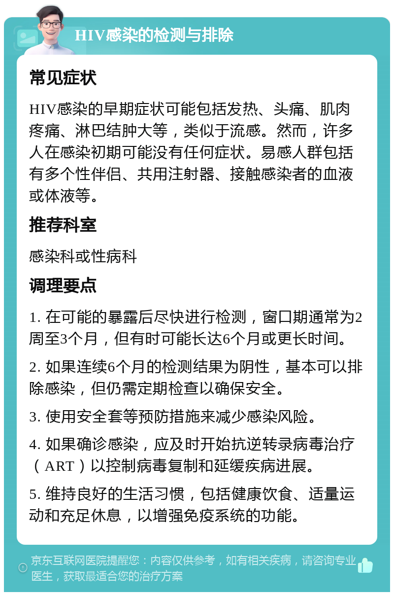 HIV感染的检测与排除 常见症状 HIV感染的早期症状可能包括发热、头痛、肌肉疼痛、淋巴结肿大等，类似于流感。然而，许多人在感染初期可能没有任何症状。易感人群包括有多个性伴侣、共用注射器、接触感染者的血液或体液等。 推荐科室 感染科或性病科 调理要点 1. 在可能的暴露后尽快进行检测，窗口期通常为2周至3个月，但有时可能长达6个月或更长时间。 2. 如果连续6个月的检测结果为阴性，基本可以排除感染，但仍需定期检查以确保安全。 3. 使用安全套等预防措施来减少感染风险。 4. 如果确诊感染，应及时开始抗逆转录病毒治疗（ART）以控制病毒复制和延缓疾病进展。 5. 维持良好的生活习惯，包括健康饮食、适量运动和充足休息，以增强免疫系统的功能。