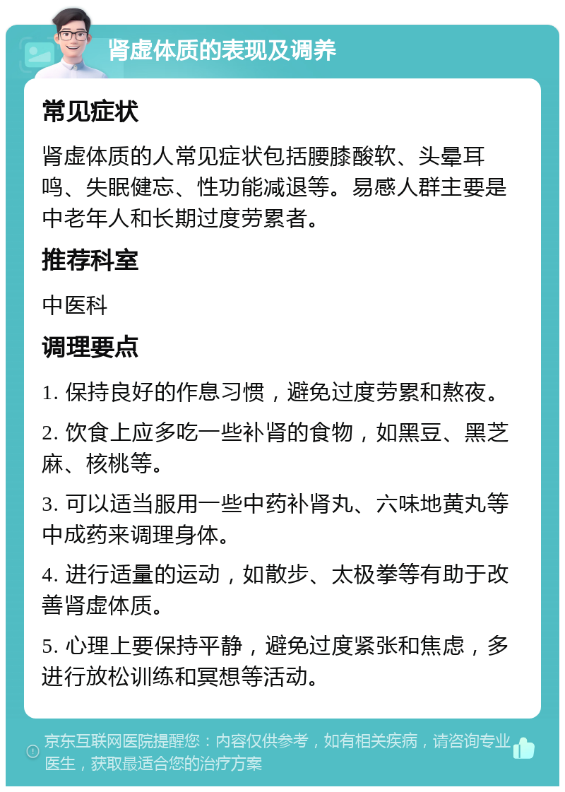 肾虚体质的表现及调养 常见症状 肾虚体质的人常见症状包括腰膝酸软、头晕耳鸣、失眠健忘、性功能减退等。易感人群主要是中老年人和长期过度劳累者。 推荐科室 中医科 调理要点 1. 保持良好的作息习惯，避免过度劳累和熬夜。 2. 饮食上应多吃一些补肾的食物，如黑豆、黑芝麻、核桃等。 3. 可以适当服用一些中药补肾丸、六味地黄丸等中成药来调理身体。 4. 进行适量的运动，如散步、太极拳等有助于改善肾虚体质。 5. 心理上要保持平静，避免过度紧张和焦虑，多进行放松训练和冥想等活动。