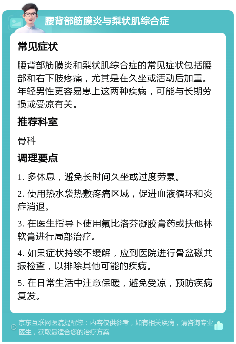 腰背部筋膜炎与梨状肌综合症 常见症状 腰背部筋膜炎和梨状肌综合症的常见症状包括腰部和右下肢疼痛，尤其是在久坐或活动后加重。年轻男性更容易患上这两种疾病，可能与长期劳损或受凉有关。 推荐科室 骨科 调理要点 1. 多休息，避免长时间久坐或过度劳累。 2. 使用热水袋热敷疼痛区域，促进血液循环和炎症消退。 3. 在医生指导下使用氟比洛芬凝胶膏药或扶他林软膏进行局部治疗。 4. 如果症状持续不缓解，应到医院进行骨盆磁共振检查，以排除其他可能的疾病。 5. 在日常生活中注意保暖，避免受凉，预防疾病复发。