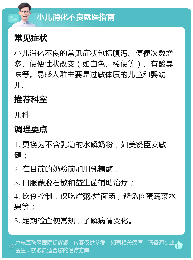 小儿消化不良就医指南 常见症状 小儿消化不良的常见症状包括腹泻、便便次数增多、便便性状改变（如白色、稀便等）、有酸臭味等。易感人群主要是过敏体质的儿童和婴幼儿。 推荐科室 儿科 调理要点 1. 更换为不含乳糖的水解奶粉，如美赞臣安敏健； 2. 在目前的奶粉前加用乳糖酶； 3. 口服蒙脱石散和益生菌辅助治疗； 4. 饮食控制，仅吃烂粥/烂面汤，避免肉蛋蔬菜水果等； 5. 定期检查便常规，了解病情变化。