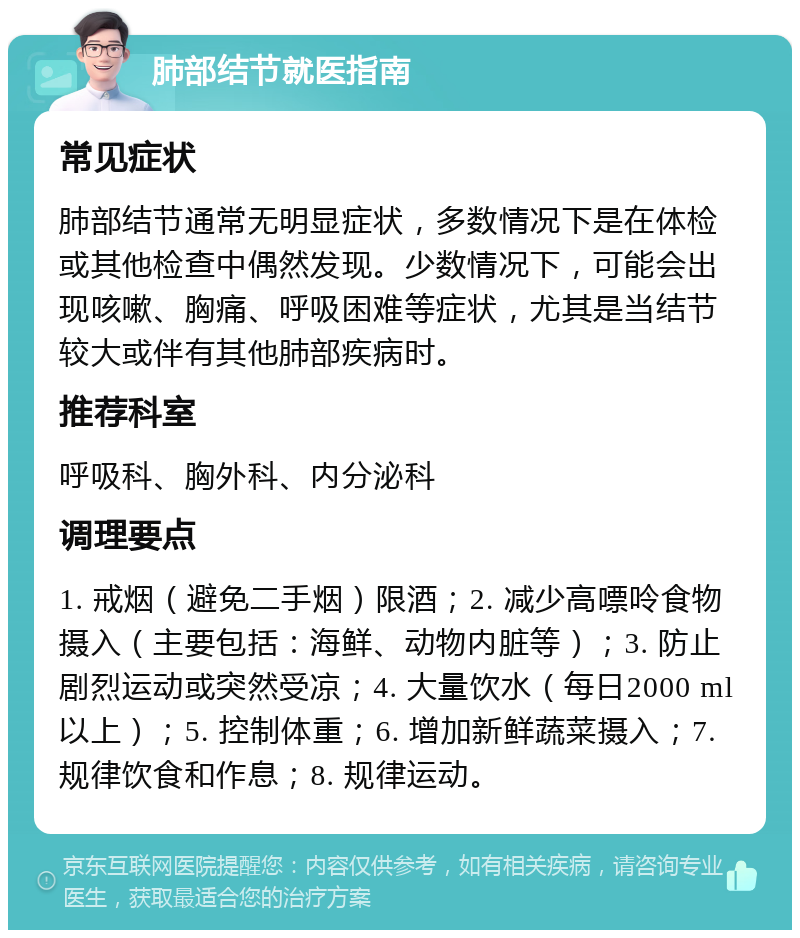 肺部结节就医指南 常见症状 肺部结节通常无明显症状，多数情况下是在体检或其他检查中偶然发现。少数情况下，可能会出现咳嗽、胸痛、呼吸困难等症状，尤其是当结节较大或伴有其他肺部疾病时。 推荐科室 呼吸科、胸外科、内分泌科 调理要点 1. 戒烟（避免二手烟）限酒；2. 减少高嘌呤食物摄入（主要包括：海鲜、动物内脏等）；3. 防止剧烈运动或突然受凉；4. 大量饮水（每日2000 ml以上）；5. 控制体重；6. 增加新鲜蔬菜摄入；7. 规律饮食和作息；8. 规律运动。