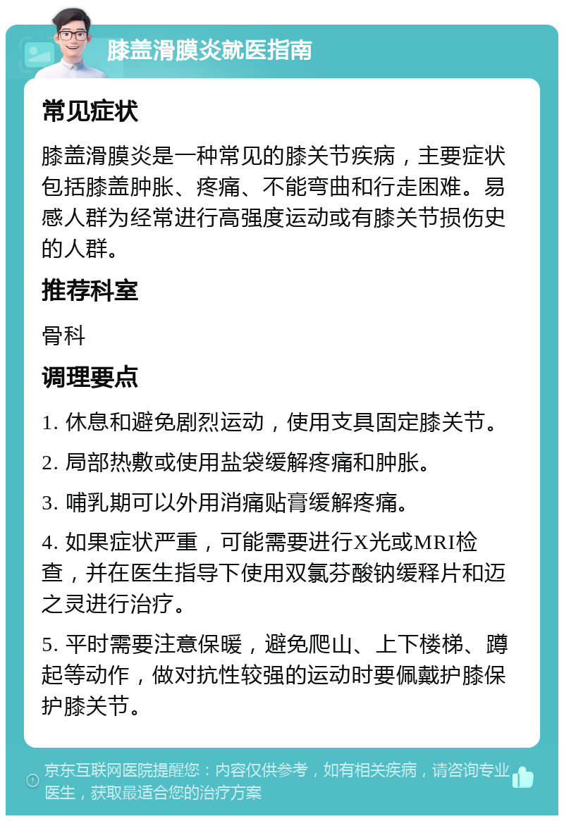 膝盖滑膜炎就医指南 常见症状 膝盖滑膜炎是一种常见的膝关节疾病，主要症状包括膝盖肿胀、疼痛、不能弯曲和行走困难。易感人群为经常进行高强度运动或有膝关节损伤史的人群。 推荐科室 骨科 调理要点 1. 休息和避免剧烈运动，使用支具固定膝关节。 2. 局部热敷或使用盐袋缓解疼痛和肿胀。 3. 哺乳期可以外用消痛贴膏缓解疼痛。 4. 如果症状严重，可能需要进行X光或MRI检查，并在医生指导下使用双氯芬酸钠缓释片和迈之灵进行治疗。 5. 平时需要注意保暖，避免爬山、上下楼梯、蹲起等动作，做对抗性较强的运动时要佩戴护膝保护膝关节。