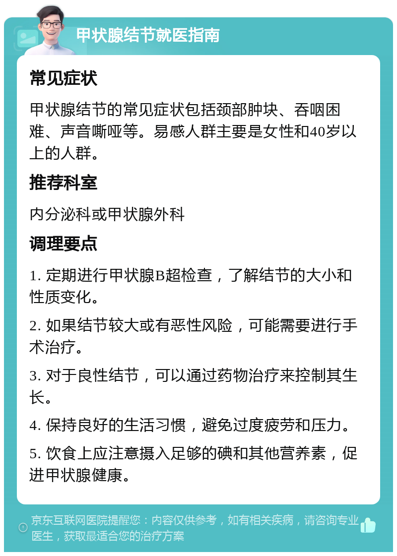 甲状腺结节就医指南 常见症状 甲状腺结节的常见症状包括颈部肿块、吞咽困难、声音嘶哑等。易感人群主要是女性和40岁以上的人群。 推荐科室 内分泌科或甲状腺外科 调理要点 1. 定期进行甲状腺B超检查，了解结节的大小和性质变化。 2. 如果结节较大或有恶性风险，可能需要进行手术治疗。 3. 对于良性结节，可以通过药物治疗来控制其生长。 4. 保持良好的生活习惯，避免过度疲劳和压力。 5. 饮食上应注意摄入足够的碘和其他营养素，促进甲状腺健康。