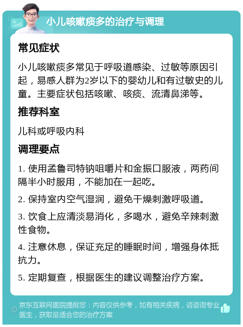 小儿咳嗽痰多的治疗与调理 常见症状 小儿咳嗽痰多常见于呼吸道感染、过敏等原因引起，易感人群为2岁以下的婴幼儿和有过敏史的儿童。主要症状包括咳嗽、咳痰、流清鼻涕等。 推荐科室 儿科或呼吸内科 调理要点 1. 使用孟鲁司特钠咀嚼片和金振口服液，两药间隔半小时服用，不能加在一起吃。 2. 保持室内空气湿润，避免干燥刺激呼吸道。 3. 饮食上应清淡易消化，多喝水，避免辛辣刺激性食物。 4. 注意休息，保证充足的睡眠时间，增强身体抵抗力。 5. 定期复查，根据医生的建议调整治疗方案。