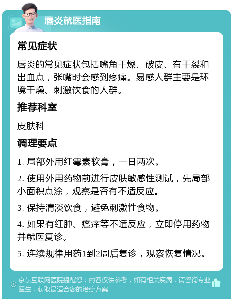 唇炎就医指南 常见症状 唇炎的常见症状包括嘴角干燥、破皮、有干裂和出血点，张嘴时会感到疼痛。易感人群主要是环境干燥、刺激饮食的人群。 推荐科室 皮肤科 调理要点 1. 局部外用红霉素软膏，一日两次。 2. 使用外用药物前进行皮肤敏感性测试，先局部小面积点涂，观察是否有不适反应。 3. 保持清淡饮食，避免刺激性食物。 4. 如果有红肿、瘙痒等不适反应，立即停用药物并就医复诊。 5. 连续规律用药1到2周后复诊，观察恢复情况。