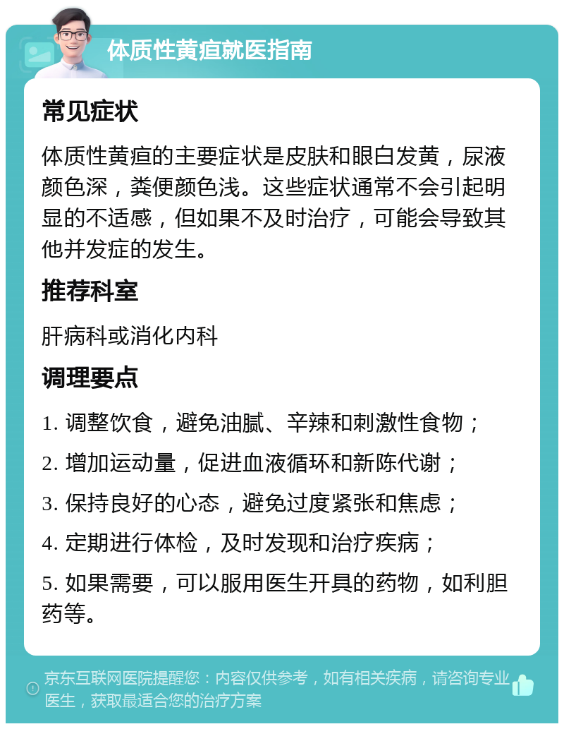 体质性黄疸就医指南 常见症状 体质性黄疸的主要症状是皮肤和眼白发黄，尿液颜色深，粪便颜色浅。这些症状通常不会引起明显的不适感，但如果不及时治疗，可能会导致其他并发症的发生。 推荐科室 肝病科或消化内科 调理要点 1. 调整饮食，避免油腻、辛辣和刺激性食物； 2. 增加运动量，促进血液循环和新陈代谢； 3. 保持良好的心态，避免过度紧张和焦虑； 4. 定期进行体检，及时发现和治疗疾病； 5. 如果需要，可以服用医生开具的药物，如利胆药等。