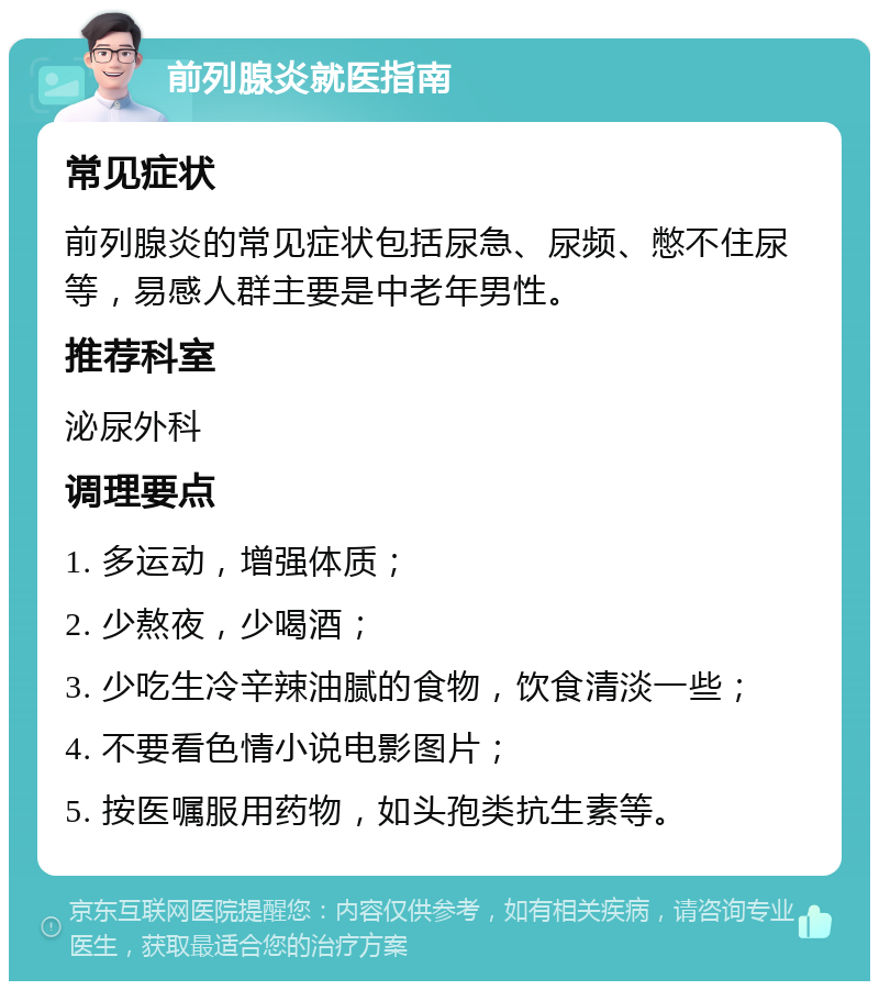 前列腺炎就医指南 常见症状 前列腺炎的常见症状包括尿急、尿频、憋不住尿等，易感人群主要是中老年男性。 推荐科室 泌尿外科 调理要点 1. 多运动，增强体质； 2. 少熬夜，少喝酒； 3. 少吃生冷辛辣油腻的食物，饮食清淡一些； 4. 不要看色情小说电影图片； 5. 按医嘱服用药物，如头孢类抗生素等。