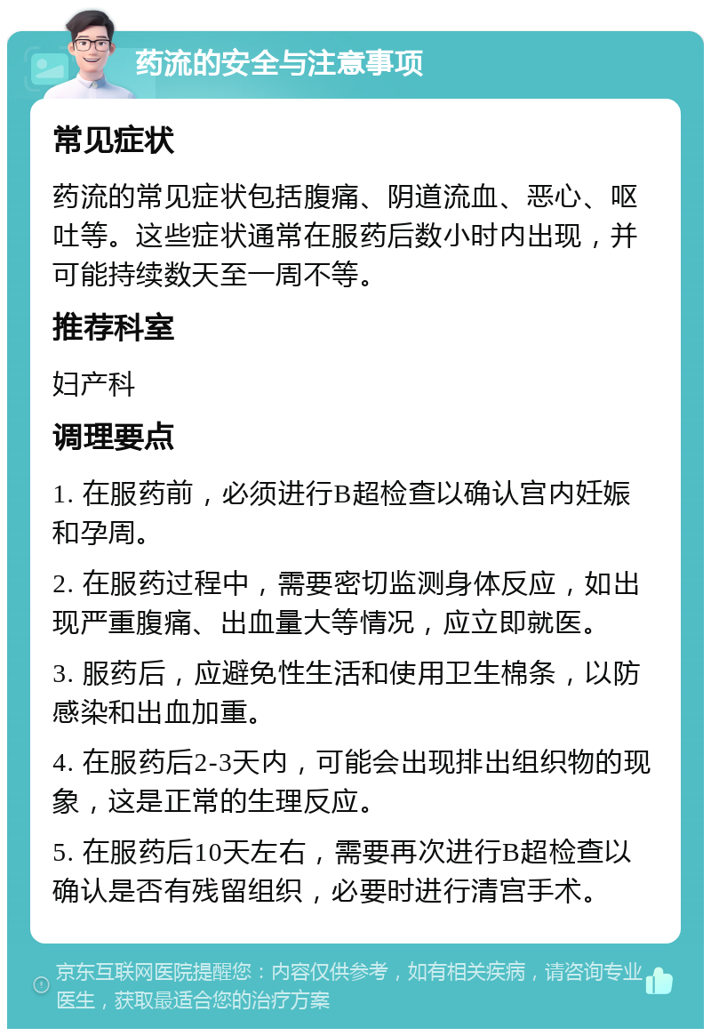 药流的安全与注意事项 常见症状 药流的常见症状包括腹痛、阴道流血、恶心、呕吐等。这些症状通常在服药后数小时内出现，并可能持续数天至一周不等。 推荐科室 妇产科 调理要点 1. 在服药前，必须进行B超检查以确认宫内妊娠和孕周。 2. 在服药过程中，需要密切监测身体反应，如出现严重腹痛、出血量大等情况，应立即就医。 3. 服药后，应避免性生活和使用卫生棉条，以防感染和出血加重。 4. 在服药后2-3天内，可能会出现排出组织物的现象，这是正常的生理反应。 5. 在服药后10天左右，需要再次进行B超检查以确认是否有残留组织，必要时进行清宫手术。