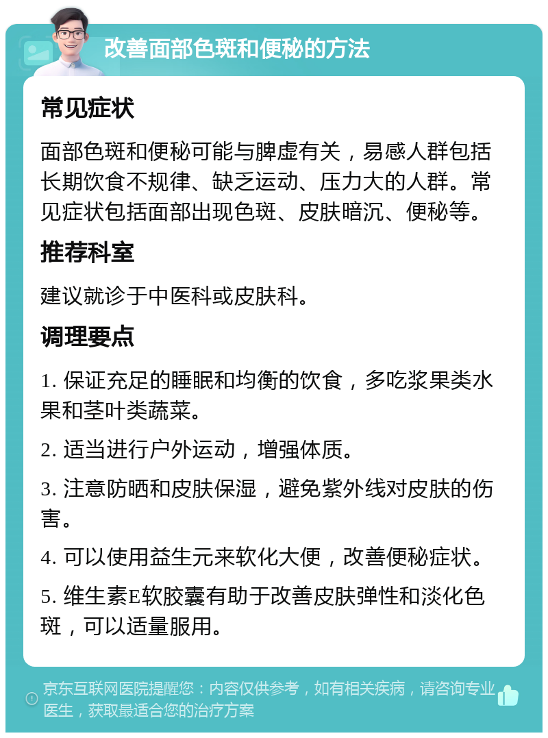 改善面部色斑和便秘的方法 常见症状 面部色斑和便秘可能与脾虚有关，易感人群包括长期饮食不规律、缺乏运动、压力大的人群。常见症状包括面部出现色斑、皮肤暗沉、便秘等。 推荐科室 建议就诊于中医科或皮肤科。 调理要点 1. 保证充足的睡眠和均衡的饮食，多吃浆果类水果和茎叶类蔬菜。 2. 适当进行户外运动，增强体质。 3. 注意防晒和皮肤保湿，避免紫外线对皮肤的伤害。 4. 可以使用益生元来软化大便，改善便秘症状。 5. 维生素E软胶囊有助于改善皮肤弹性和淡化色斑，可以适量服用。