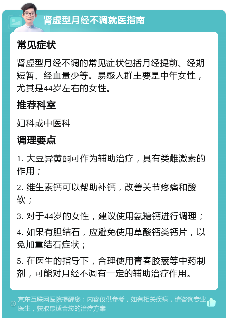 肾虚型月经不调就医指南 常见症状 肾虚型月经不调的常见症状包括月经提前、经期短暂、经血量少等。易感人群主要是中年女性，尤其是44岁左右的女性。 推荐科室 妇科或中医科 调理要点 1. 大豆异黄酮可作为辅助治疗，具有类雌激素的作用； 2. 维生素钙可以帮助补钙，改善关节疼痛和酸软； 3. 对于44岁的女性，建议使用氨糖钙进行调理； 4. 如果有胆结石，应避免使用草酸钙类钙片，以免加重结石症状； 5. 在医生的指导下，合理使用青春胶囊等中药制剂，可能对月经不调有一定的辅助治疗作用。