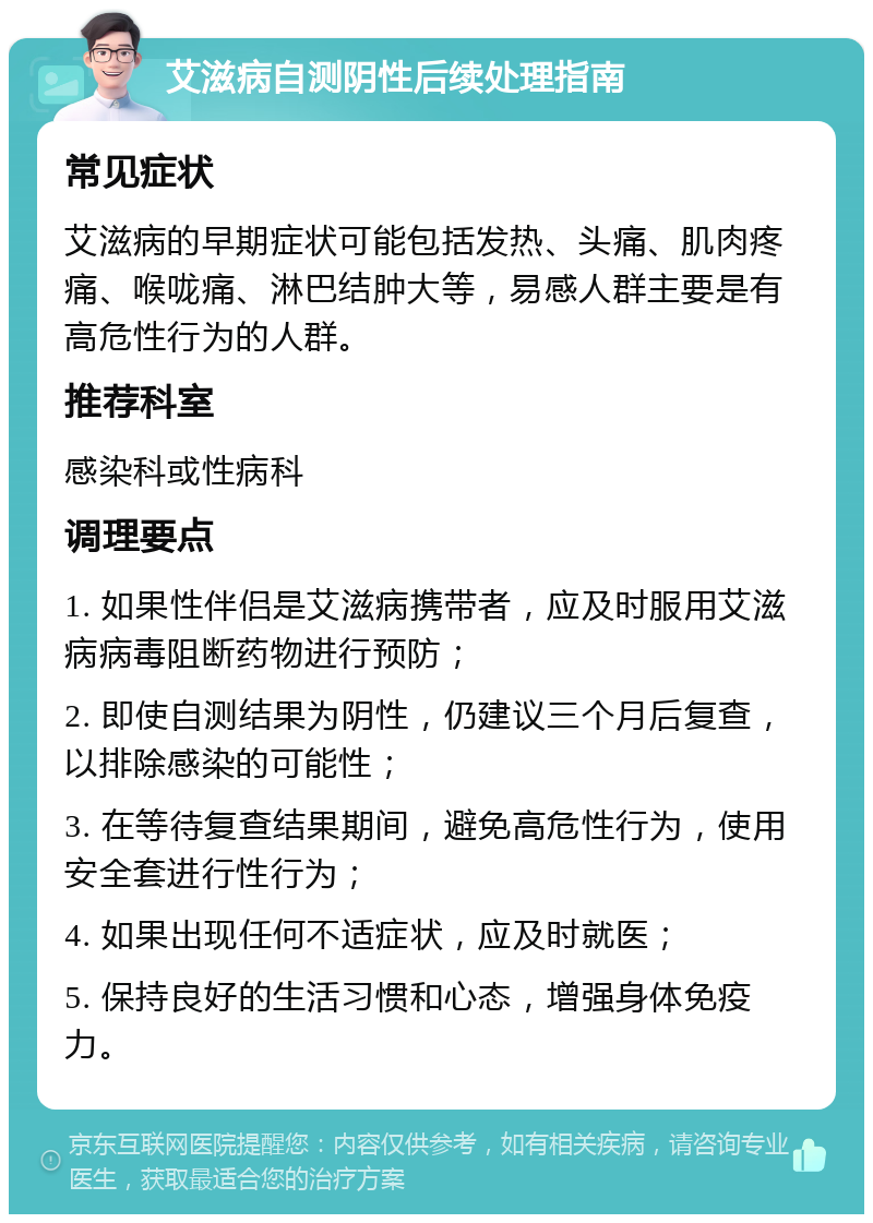 艾滋病自测阴性后续处理指南 常见症状 艾滋病的早期症状可能包括发热、头痛、肌肉疼痛、喉咙痛、淋巴结肿大等，易感人群主要是有高危性行为的人群。 推荐科室 感染科或性病科 调理要点 1. 如果性伴侣是艾滋病携带者，应及时服用艾滋病病毒阻断药物进行预防； 2. 即使自测结果为阴性，仍建议三个月后复查，以排除感染的可能性； 3. 在等待复查结果期间，避免高危性行为，使用安全套进行性行为； 4. 如果出现任何不适症状，应及时就医； 5. 保持良好的生活习惯和心态，增强身体免疫力。