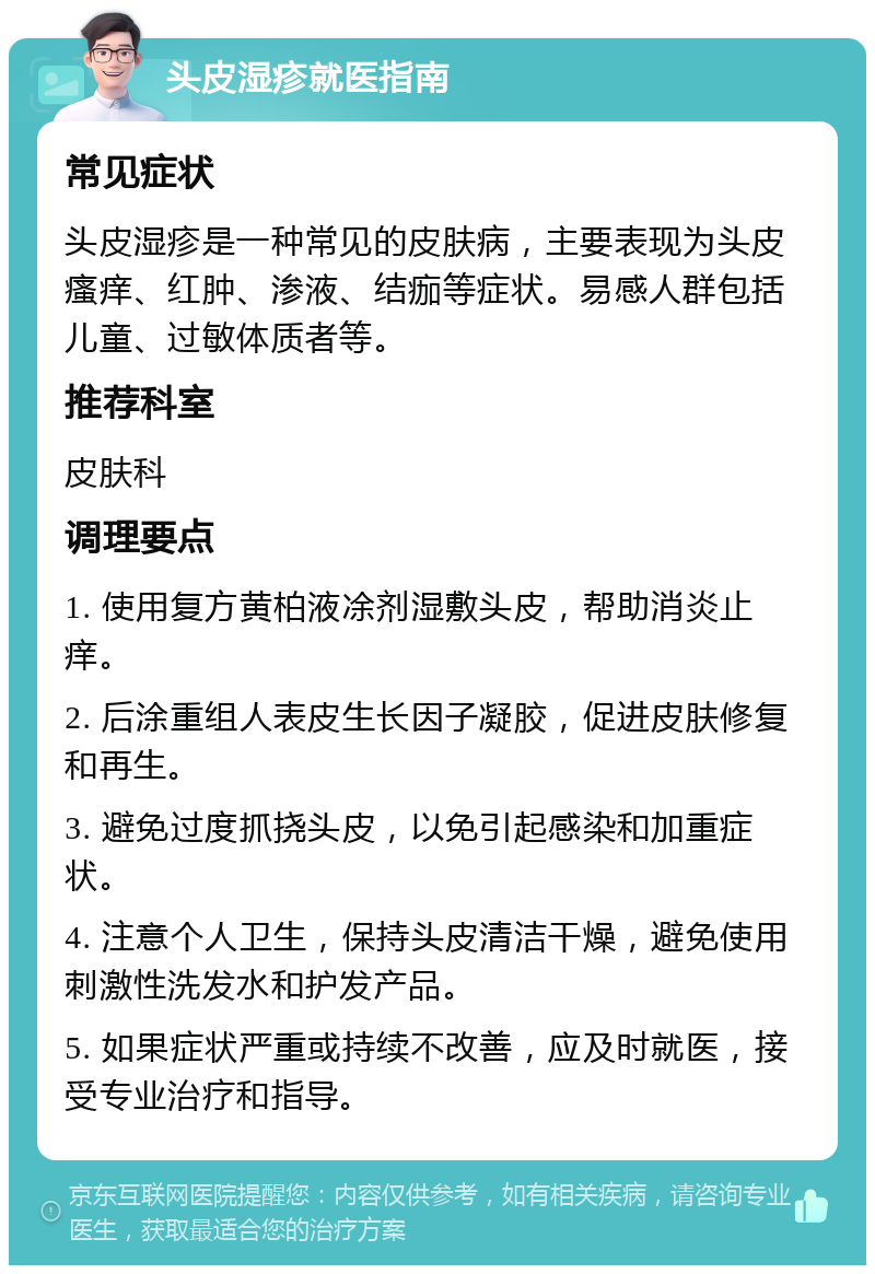 头皮湿疹就医指南 常见症状 头皮湿疹是一种常见的皮肤病，主要表现为头皮瘙痒、红肿、渗液、结痂等症状。易感人群包括儿童、过敏体质者等。 推荐科室 皮肤科 调理要点 1. 使用复方黄柏液凃剂湿敷头皮，帮助消炎止痒。 2. 后涂重组人表皮生长因子凝胶，促进皮肤修复和再生。 3. 避免过度抓挠头皮，以免引起感染和加重症状。 4. 注意个人卫生，保持头皮清洁干燥，避免使用刺激性洗发水和护发产品。 5. 如果症状严重或持续不改善，应及时就医，接受专业治疗和指导。