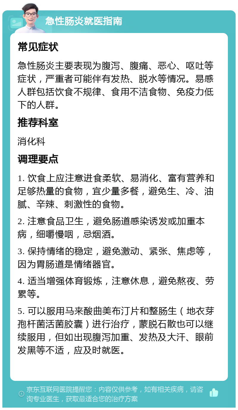 急性肠炎就医指南 常见症状 急性肠炎主要表现为腹泻、腹痛、恶心、呕吐等症状，严重者可能伴有发热、脱水等情况。易感人群包括饮食不规律、食用不洁食物、免疫力低下的人群。 推荐科室 消化科 调理要点 1. 饮食上应注意进食柔软、易消化、富有营养和足够热量的食物，宜少量多餐，避免生、冷、油腻、辛辣、刺激性的食物。 2. 注意食品卫生，避免肠道感染诱发或加重本病，细嚼慢咽，忌烟酒。 3. 保持情绪的稳定，避免激动、紧张、焦虑等，因为胃肠道是情绪器官。 4. 适当增强体育锻炼，注意休息，避免熬夜、劳累等。 5. 可以服用马来酸曲美布汀片和整肠生（地衣芽孢杆菌活菌胶囊）进行治疗，蒙脱石散也可以继续服用，但如出现腹泻加重、发热及大汗、眼前发黑等不适，应及时就医。