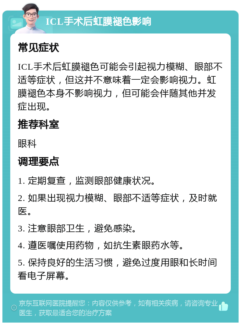 ICL手术后虹膜褪色影响 常见症状 ICL手术后虹膜褪色可能会引起视力模糊、眼部不适等症状，但这并不意味着一定会影响视力。虹膜褪色本身不影响视力，但可能会伴随其他并发症出现。 推荐科室 眼科 调理要点 1. 定期复查，监测眼部健康状况。 2. 如果出现视力模糊、眼部不适等症状，及时就医。 3. 注意眼部卫生，避免感染。 4. 遵医嘱使用药物，如抗生素眼药水等。 5. 保持良好的生活习惯，避免过度用眼和长时间看电子屏幕。