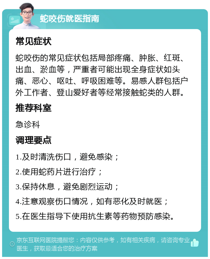 蛇咬伤就医指南 常见症状 蛇咬伤的常见症状包括局部疼痛、肿胀、红斑、出血、淤血等，严重者可能出现全身症状如头痛、恶心、呕吐、呼吸困难等。易感人群包括户外工作者、登山爱好者等经常接触蛇类的人群。 推荐科室 急诊科 调理要点 1.及时清洗伤口，避免感染； 2.使用蛇药片进行治疗； 3.保持休息，避免剧烈运动； 4.注意观察伤口情况，如有恶化及时就医； 5.在医生指导下使用抗生素等药物预防感染。