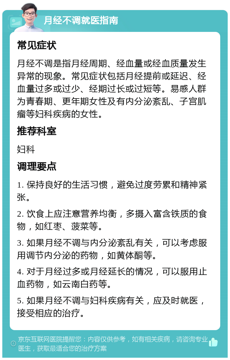 月经不调就医指南 常见症状 月经不调是指月经周期、经血量或经血质量发生异常的现象。常见症状包括月经提前或延迟、经血量过多或过少、经期过长或过短等。易感人群为青春期、更年期女性及有内分泌紊乱、子宫肌瘤等妇科疾病的女性。 推荐科室 妇科 调理要点 1. 保持良好的生活习惯，避免过度劳累和精神紧张。 2. 饮食上应注意营养均衡，多摄入富含铁质的食物，如红枣、菠菜等。 3. 如果月经不调与内分泌紊乱有关，可以考虑服用调节内分泌的药物，如黄体酮等。 4. 对于月经过多或月经延长的情况，可以服用止血药物，如云南白药等。 5. 如果月经不调与妇科疾病有关，应及时就医，接受相应的治疗。