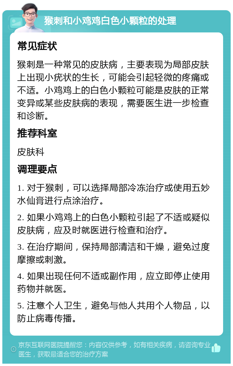 猴刺和小鸡鸡白色小颗粒的处理 常见症状 猴刺是一种常见的皮肤病，主要表现为局部皮肤上出现小疣状的生长，可能会引起轻微的疼痛或不适。小鸡鸡上的白色小颗粒可能是皮肤的正常变异或某些皮肤病的表现，需要医生进一步检查和诊断。 推荐科室 皮肤科 调理要点 1. 对于猴刺，可以选择局部冷冻治疗或使用五妙水仙膏进行点涂治疗。 2. 如果小鸡鸡上的白色小颗粒引起了不适或疑似皮肤病，应及时就医进行检查和治疗。 3. 在治疗期间，保持局部清洁和干燥，避免过度摩擦或刺激。 4. 如果出现任何不适或副作用，应立即停止使用药物并就医。 5. 注意个人卫生，避免与他人共用个人物品，以防止病毒传播。